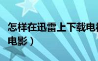 怎样在迅雷上下载电视剧（怎样在迅雷上下载电影）