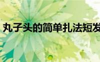 丸子头的简单扎法短发（丸子头的简单扎法）
