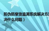 防伪防窜货追溯系统解决方案（防伪防窜货系统是什么能解决什么问题）