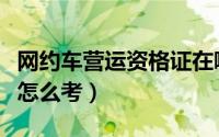 网约车营运资格证在哪里考（网约车运营证书怎么考）
