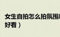 女生自拍怎么拍氛围感好看（女生自拍怎么夸好看）