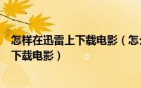 怎样在迅雷上下载电影（怎么在迅雷上下载电影如何用迅雷下载电影）