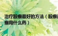治疗股癣最好的方法（股癣最佳治疗方法在家中如何治疗股癣用什么药）
