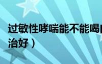 过敏性哮喘能不能喝白酒（过敏性哮喘能不能治好）