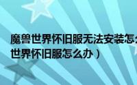 魔兽世界怀旧服无法安装怎么办（魔兽世界不显示安装魔兽世界怀旧服怎么办）