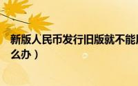新版人民币发行旧版就不能用了吗（新版人民币发行旧版怎么办）