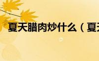 夏天腊肉炒什么（夏天腊肉炒什么菜好吃）
