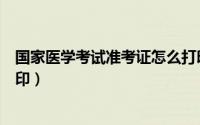 国家医学考试准考证怎么打印（国家医学考试准考证怎么打印）