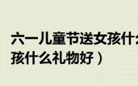 六一儿童节送女孩什么礼物（六一儿童节送女孩什么礼物好）