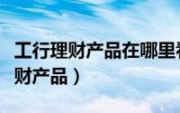 工行理财产品在哪里看收益（如何查看工行理财产品）