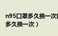 n95口罩多久换一次能反复使用吗（n95口罩多久换一次）