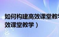 如何构建高效课堂教学心得体会（如何构建高效课堂教学）