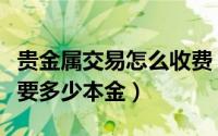 贵金属交易怎么收费（国内如何交易贵金属需要多少本金）