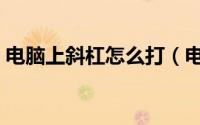 电脑上斜杠怎么打（电脑上斜杠怎么打出来）