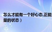 怎么才能有一个好心态,正能量（如何让自己的心态保持正能量的状态）
