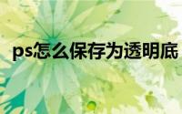 ps怎么保存为透明底（ps怎么保存为图片）