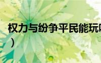 权力与纷争平民能玩吗（权力与纷争平民攻略）