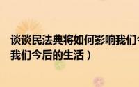 谈谈民法典将如何影响我们今后的生活（民法典将如何影响我们今后的生活）