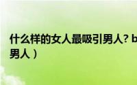 什么样的女人最吸引男人? baijiahao（什么样的女人最吸引男人）