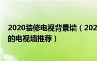 2020装修电视背景墙（2020年电视背景墙怎么装时下流行的电视墙推荐）