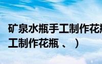 矿泉水瓶手工制作花瓶视频教程（矿泉水瓶手工制作花瓶 、）