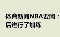 体育新闻NBA要闻：随队记者博比-波蒂斯赛后进行了加练