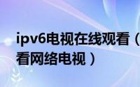 ipv6电视在线观看（如何利用电脑收看ipv6看网络电视）