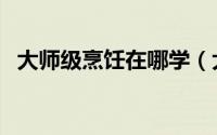 大师级烹饪在哪学（大师级烹饪在哪里学）