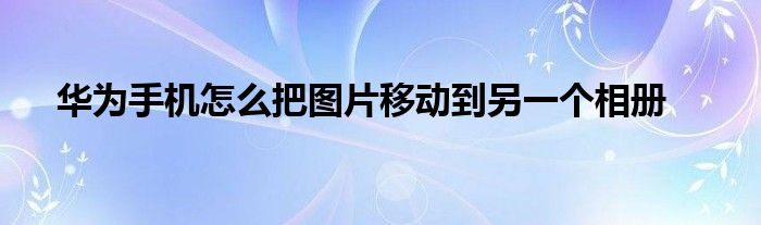 华为手机怎么把图片移动到另一个相册