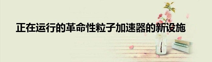 正在运行的革命性粒子加速器的新设施