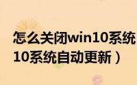 怎么关闭win10系统自动更新（怎么关闭win10系统自动更新）