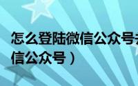 怎么登陆微信公众号并发布文章（怎么登陆微信公众号）