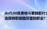 dnf100级男格斗家转职什么好（dnf86最新男格斗家怎么选择转职刷图厉害的职业?）