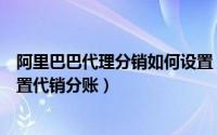 阿里巴巴代理分销如何设置（淘宝分销代理阿里巴巴怎么设置代销分账）