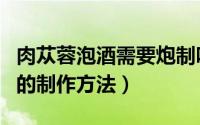 肉苁蓉泡酒需要炮制吗（十种肉苁蓉泡酒配方的制作方法）