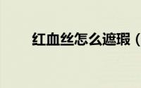 红血丝怎么遮瑕（红血丝怎样去除）