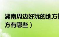 湖南周边好玩的地方推荐（湖南周边好玩的地方有哪些）