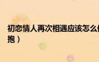 初恋情人再次相遇应该怎么做（初恋情人怎样进行第一次拥抱）