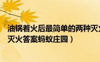 油锅着火后最简单的两种灭火方法（油锅着火时用什么方法灭火答案蚂蚁庄园）