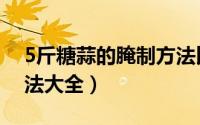 5斤糖蒜的腌制方法比例（5斤糖蒜的腌制方法大全）