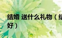 结婚 送什么礼物（结婚礼物结婚送什么礼物好）