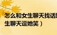 怎么和女生聊天找话题逗女生开心（怎么和女生聊天逗她笑）