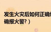 发生火灾后如何正确爆火（发生火灾后如何正确报火警?）