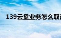 139云盘业务怎么取消（139云盘怎么用）