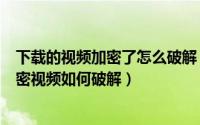 下载的视频加密了怎么破解（有播放密码的视频如何破解加密视频如何破解）