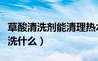 草酸清洗剂能清理热水器么（草酸清洗剂能清洗什么）