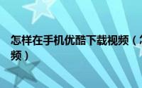 怎样在手机优酷下载视频（怎么用优酷的手机客户端下载视频）