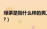 绿茶是指什么样的男人（绿茶是指什么样的人?）