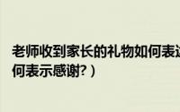 老师收到家长的礼物如何表达感谢（老师给孩子礼物,家长如何表示感谢?）