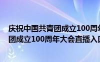庆祝中国共青团成立100周年大会直播入口（庆祝中国共青团成立100周年大会直播入口）